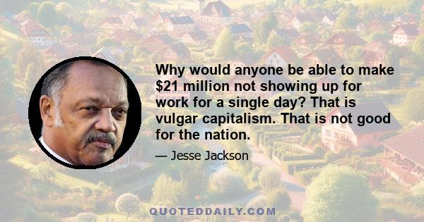 Why would anyone be able to make $21 million not showing up for work for a single day? That is vulgar capitalism. That is not good for the nation.