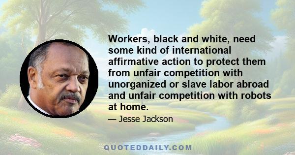 Workers, black and white, need some kind of international affirmative action to protect them from unfair competition with unorganized or slave labor abroad and unfair competition with robots at home.