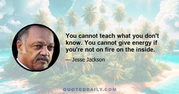 You cannot teach what you don't know. You cannot give energy if you're not on fire on the inside.