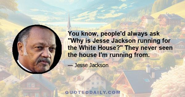 You know, people'd always ask Why is Jesse Jackson running for the White House? They never seen the house I'm running from.