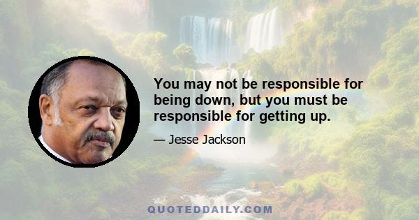 You may not be responsible for being down, but you must be responsible for getting up.