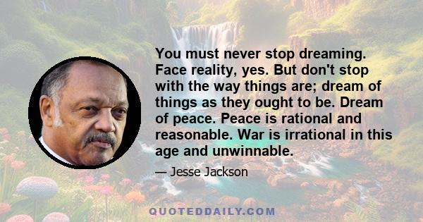 You must never stop dreaming. Face reality, yes. But don't stop with the way things are; dream of things as they ought to be. Dream of peace. Peace is rational and reasonable. War is irrational in this age and