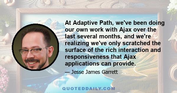 At Adaptive Path, we've been doing our own work with Ajax over the last several months, and we're realizing we've only scratched the surface of the rich interaction and responsiveness that Ajax applications can provide.