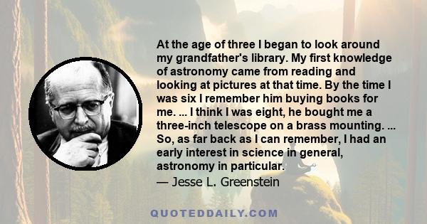 At the age of three I began to look around my grandfather's library. My first knowledge of astronomy came from reading and looking at pictures at that time. By the time I was six I remember him buying books for me. ...