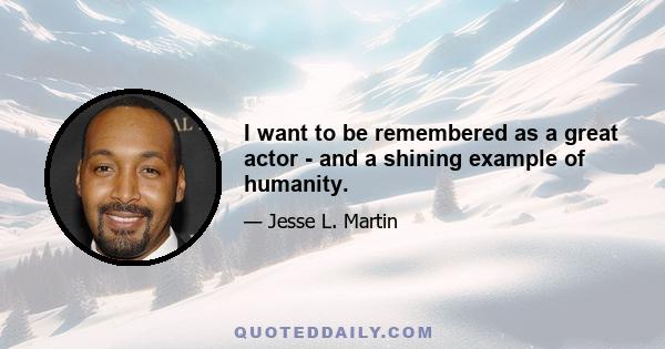 I want to be remembered as a great actor - and a shining example of humanity.