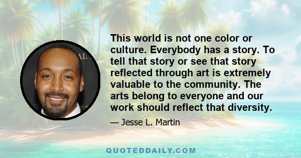 This world is not one color or culture. Everybody has a story. To tell that story or see that story reflected through art is extremely valuable to the community. The arts belong to everyone and our work should reflect