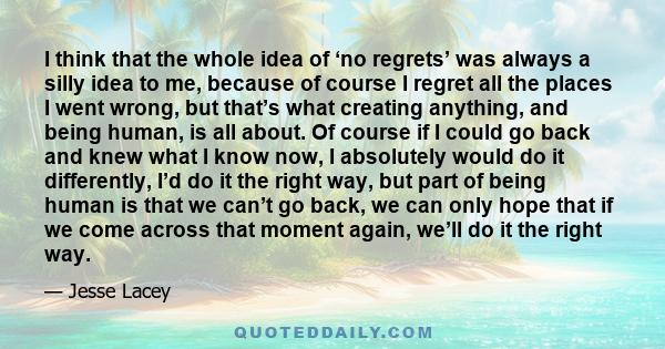 I think that the whole idea of ‘no regrets’ was always a silly idea to me, because of course I regret all the places I went wrong, but that’s what creating anything, and being human, is all about. Of course if I could