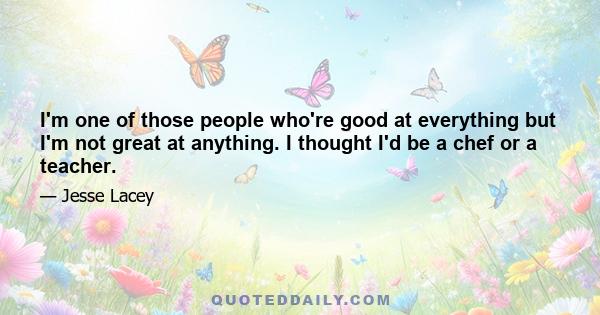 I'm one of those people who're good at everything but I'm not great at anything. I thought I'd be a chef or a teacher.