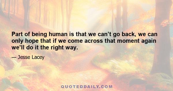 Part of being human is that we can’t go back, we can only hope that if we come across that moment again we’ll do it the right way.