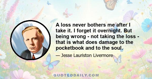 A loss never bothers me after I take it. I forget it overnight. But being wrong - not taking the loss - that is what does damage to the pocketbook and to the soul.