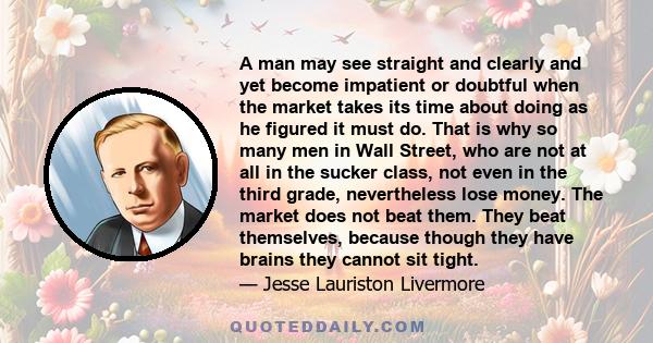 A man may see straight and clearly and yet become impatient or doubtful when the market takes its time about doing as he figured it must do. That is why so many men in Wall Street, who are not at all in the sucker