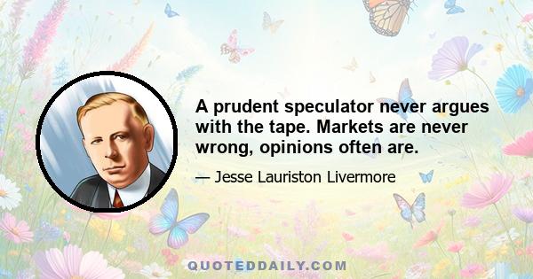 A prudent speculator never argues with the tape. Markets are never wrong, opinions often are.