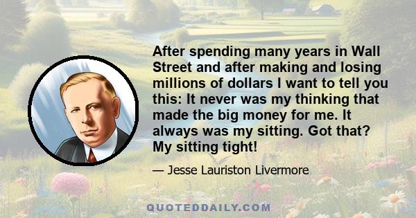 After spending many years in Wall Street and after making and losing millions of dollars I want to tell you this: It never was my thinking that made the big money for me. It always was my sitting. Got that? My sitting