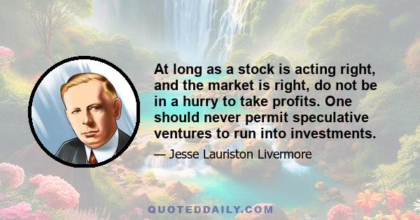 At long as a stock is acting right, and the market is right, do not be in a hurry to take profits. One should never permit speculative ventures to run into investments.