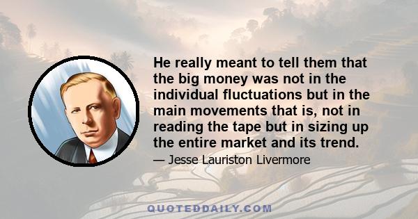 He really meant to tell them that the big money was not in the individual fluctuations but in the main movements that is, not in reading the tape but in sizing up the entire market and its trend.