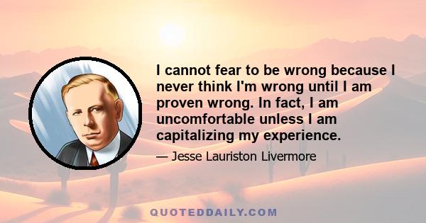 I cannot fear to be wrong because I never think I'm wrong until I am proven wrong. In fact, I am uncomfortable unless I am capitalizing my experience.