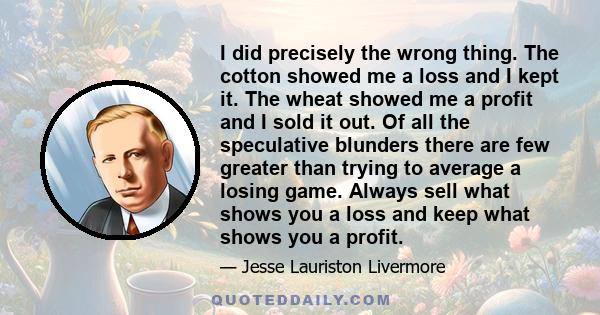 I did precisely the wrong thing. The cotton showed me a loss and I kept it. The wheat showed me a profit and I sold it out. Of all the speculative blunders there are few greater than trying to average a losing game.