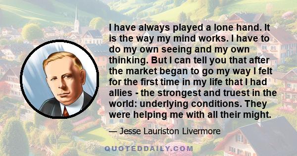 I have always played a lone hand. It is the way my mind works. I have to do my own seeing and my own thinking. But I can tell you that after the market began to go my way I felt for the first time in my life that I had