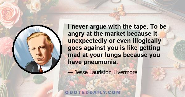 I never argue with the tape. To be angry at the market because it unexpectedly or even illogically goes against you is like getting mad at your lungs because you have pneumonia.