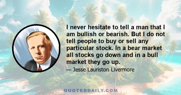 I never hesitate to tell a man that I am bullish or bearish. But I do not tell people to buy or sell any particular stock. In a bear market all stocks go down and in a bull market they go up.