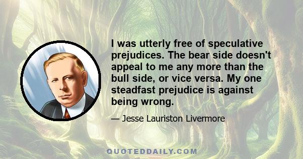 I was utterly free of speculative prejudices. The bear side doesn't appeal to me any more than the bull side, or vice versa. My one steadfast prejudice is against being wrong.