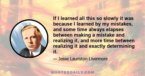 If I learned all this so slowly it was because I learned by my mistakes, and some time always elapses between making a mistake and realizing it, and more time between realizing it and exactly determining it.