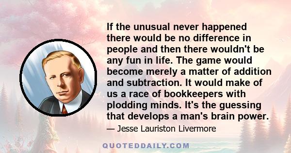 If the unusual never happened there would be no difference in people and then there wouldn't be any fun in life. The game would become merely a matter of addition and subtraction. It would make of us a race of