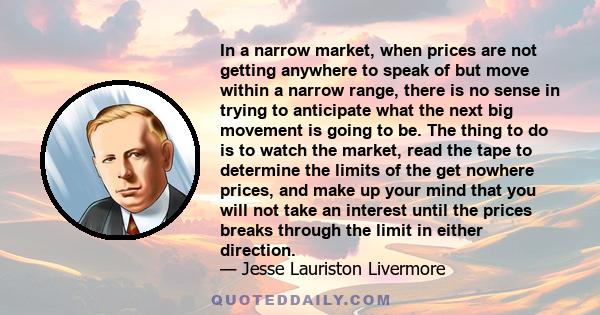 In a narrow market, when prices are not getting anywhere to speak of but move within a narrow range, there is no sense in trying to anticipate what the next big movement is going to be. The thing to do is to watch the