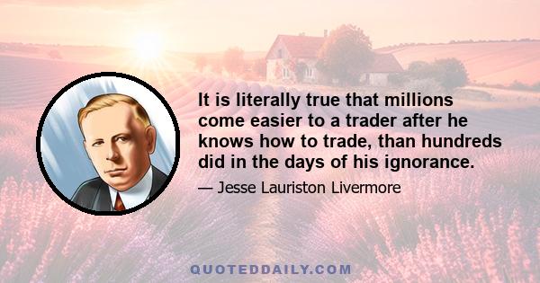 It is literally true that millions come easier to a trader after he knows how to trade, than hundreds did in the days of his ignorance.