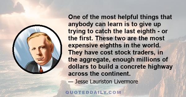 One of the most helpful things that anybody can learn is to give up trying to catch the last eighth - or the first. These two are the most expensive eighths in the world. They have cost stock traders, in the aggregate,