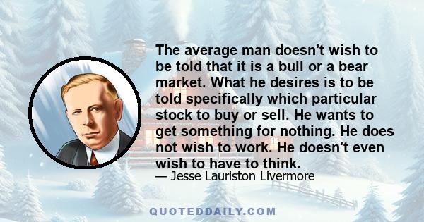 The average man doesn't wish to be told that it is a bull or a bear market. What he desires is to be told specifically which particular stock to buy or sell. He wants to get something for nothing. He does not wish to