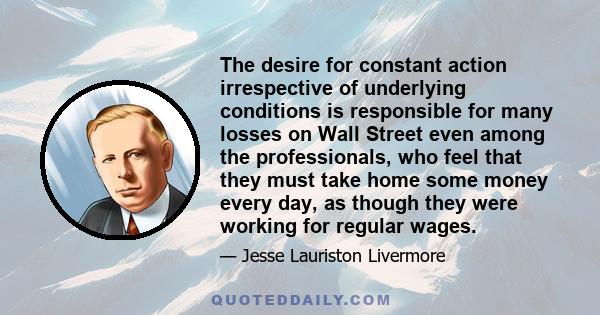 The desire for constant action irrespective of underlying conditions is responsible for many losses on Wall Street even among the professionals, who feel that they must take home some money every day, as though they