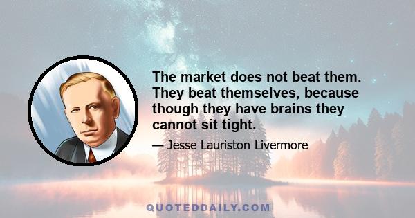 The market does not beat them. They beat themselves, because though they have brains they cannot sit tight.