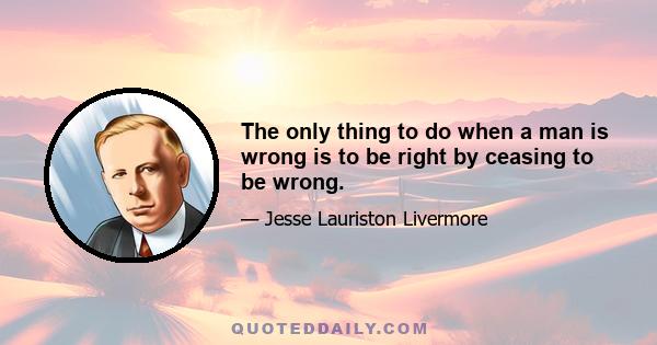 The only thing to do when a man is wrong is to be right by ceasing to be wrong.