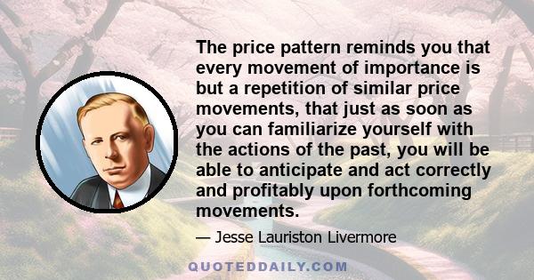 The price pattern reminds you that every movement of importance is but a repetition of similar price movements, that just as soon as you can familiarize yourself with the actions of the past, you will be able to