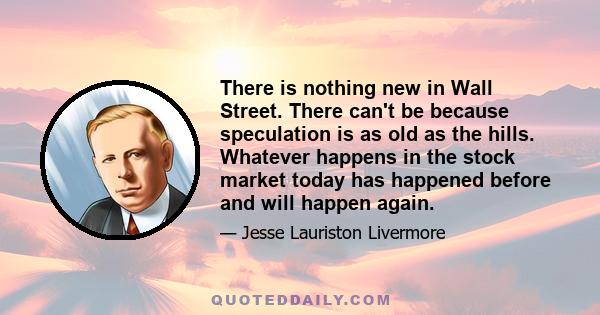 There is nothing new in Wall Street. There can't be because speculation is as old as the hills. Whatever happens in the stock market today has happened before and will happen again.