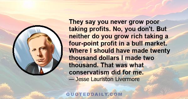 They say you never grow poor taking profits. No, you don't. But neither do you grow rich taking a four-point profit in a bull market. Where I should have made twenty thousand dollars I made two thousand. That was what