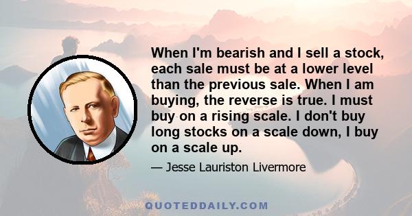 When I'm bearish and I sell a stock, each sale must be at a lower level than the previous sale. When I am buying, the reverse is true. I must buy on a rising scale. I don't buy long stocks on a scale down, I buy on a