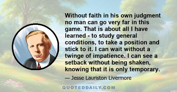 Without faith in his own judgment no man can go very far in this game. That is about all I have learned - to study general conditions, to take a position and stick to it. I can wait without a twinge of impatience. I can 