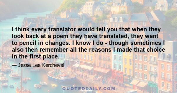 I think every translator would tell you that when they look back at a poem they have translated, they want to pencil in changes. I know I do - though sometimes I also then remember all the reasons I made that choice in