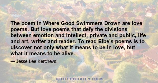 The poem in Where Good Swimmers Drown are love poems. But love poems that defy the divisions between emotion and intellect, private and public, life and art, writer and reader. To read Elbe's poems is to discover not