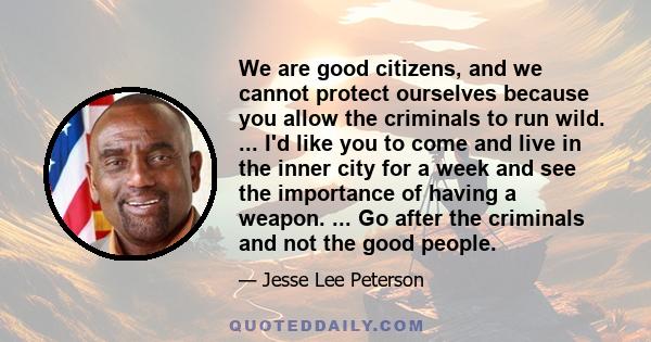 We are good citizens, and we cannot protect ourselves because you allow the criminals to run wild. ... I'd like you to come and live in the inner city for a week and see the importance of having a weapon. ... Go after