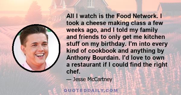 All I watch is the Food Network. I took a cheese making class a few weeks ago, and I told my family and friends to only get me kitchen stuff on my birthday. I'm into every kind of cookbook and anything by Anthony