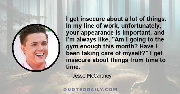 I get insecure about a lot of things. In my line of work, unfortunately, your appearance is important, and I'm always like, Am I going to the gym enough this month? Have I been taking care of myself? I get insecure