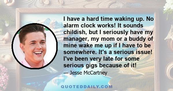 I have a hard time waking up. No alarm clock works! It sounds childish, but I seriously have my manager, my mom or a buddy of mine wake me up if I have to be somewhere. It's a serious issue! I've been very late for some 