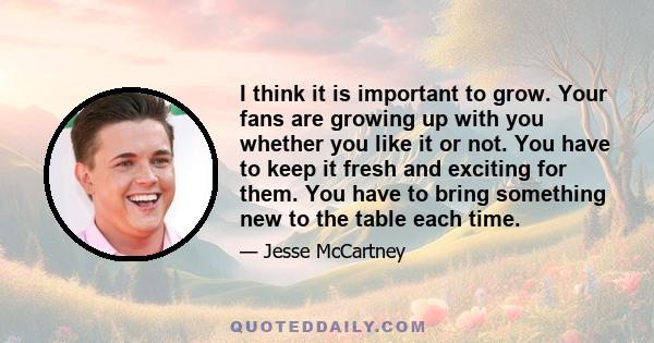 I think it is important to grow. Your fans are growing up with you whether you like it or not. You have to keep it fresh and exciting for them. You have to bring something new to the table each time.