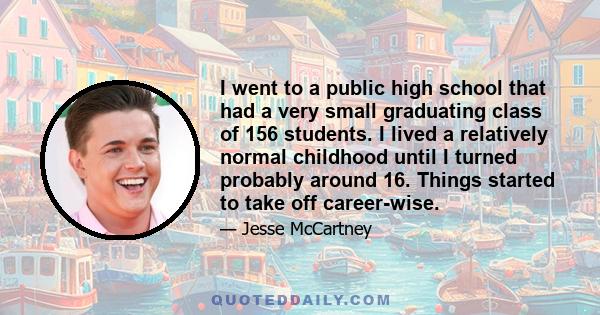 I went to a public high school that had a very small graduating class of 156 students. I lived a relatively normal childhood until I turned probably around 16. Things started to take off career-wise.