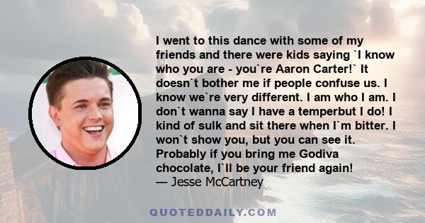 I went to this dance with some of my friends and there were kids saying `I know who you are - you`re Aaron Carter!` It doesn`t bother me if people confuse us. I know we`re very different. I am who I am. I don`t wanna