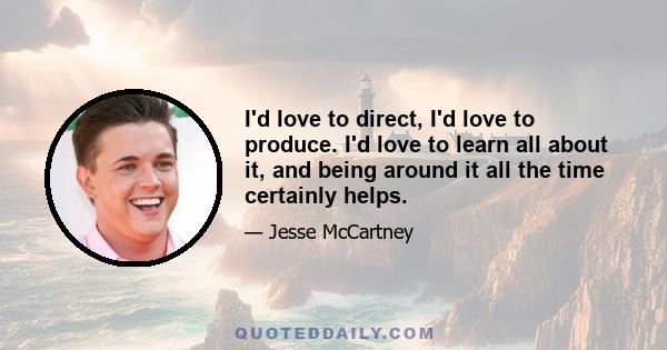 I'd love to direct, I'd love to produce. I'd love to learn all about it, and being around it all the time certainly helps.