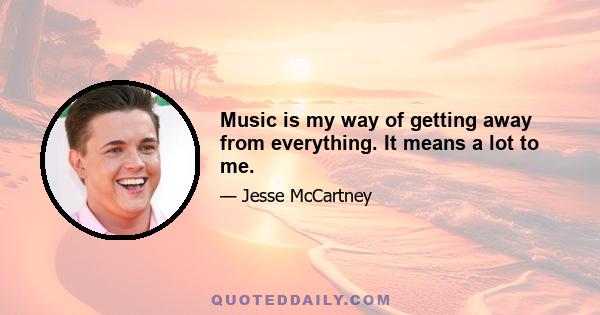 Music is my way of getting away from everything. It means a lot to me.